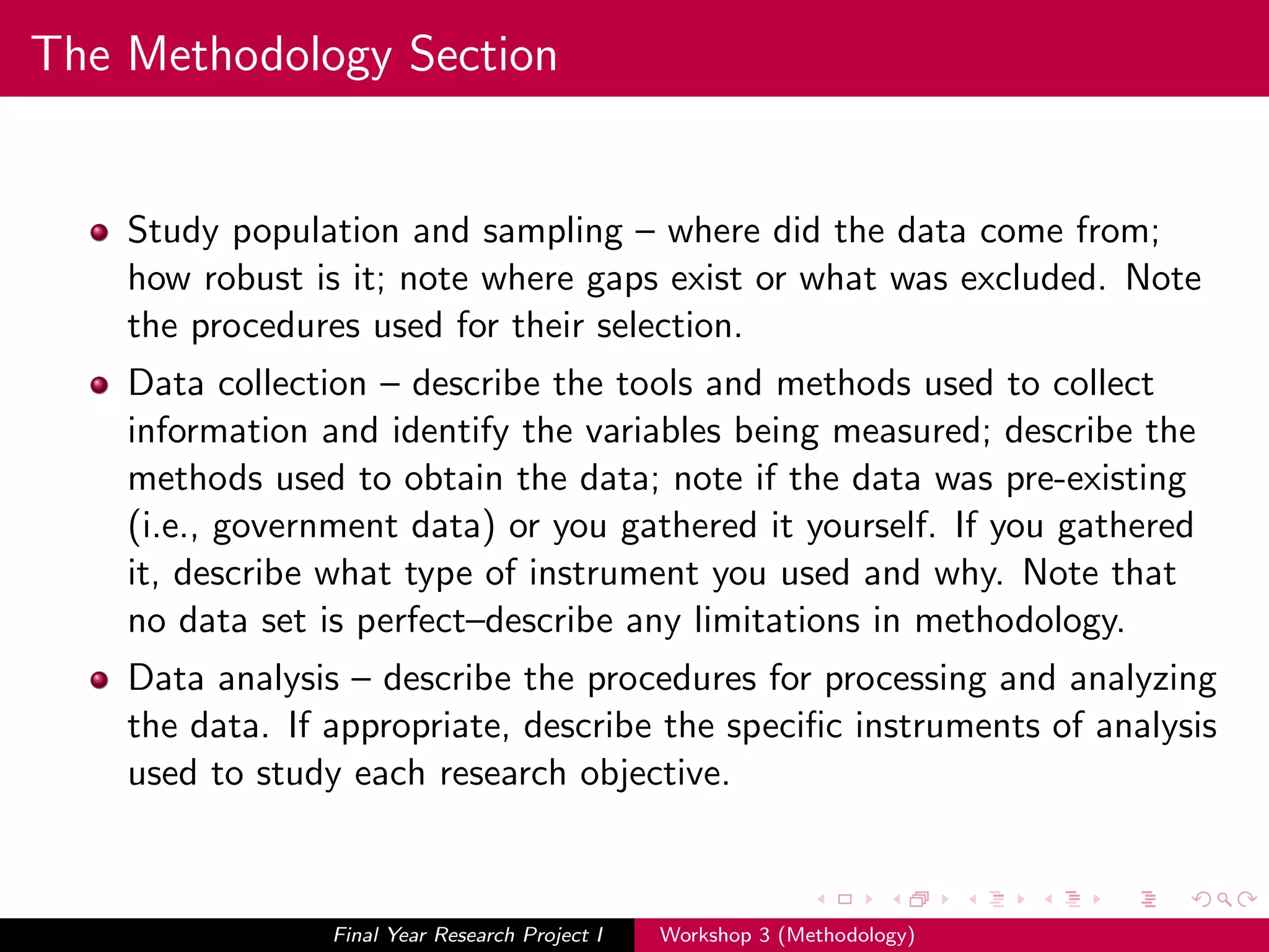 The Methodology Section
Study population and sampling – where did the data come from;
how robust is it; note where gaps exist or what was excluded. Note
the procedures used for their selection.
Data collection – describe the tools and methods used to collect
information and identify the variables being measured; describe the
methods used to obtain the data; note if the data was pre-existing
(i.e., government data) or you gathered it yourself. If you gathered
it, describe what type of instrument you used and why. Note that
no data set is perfect–describe any limitations in methodology.
Data analysis – describe the procedures for processing and analyzing
the data. If appropriate, describe the speciﬁc instruments of analysis
used to study each research objective.
Final Year Research Project I Workshop 3 (Methodology)
 