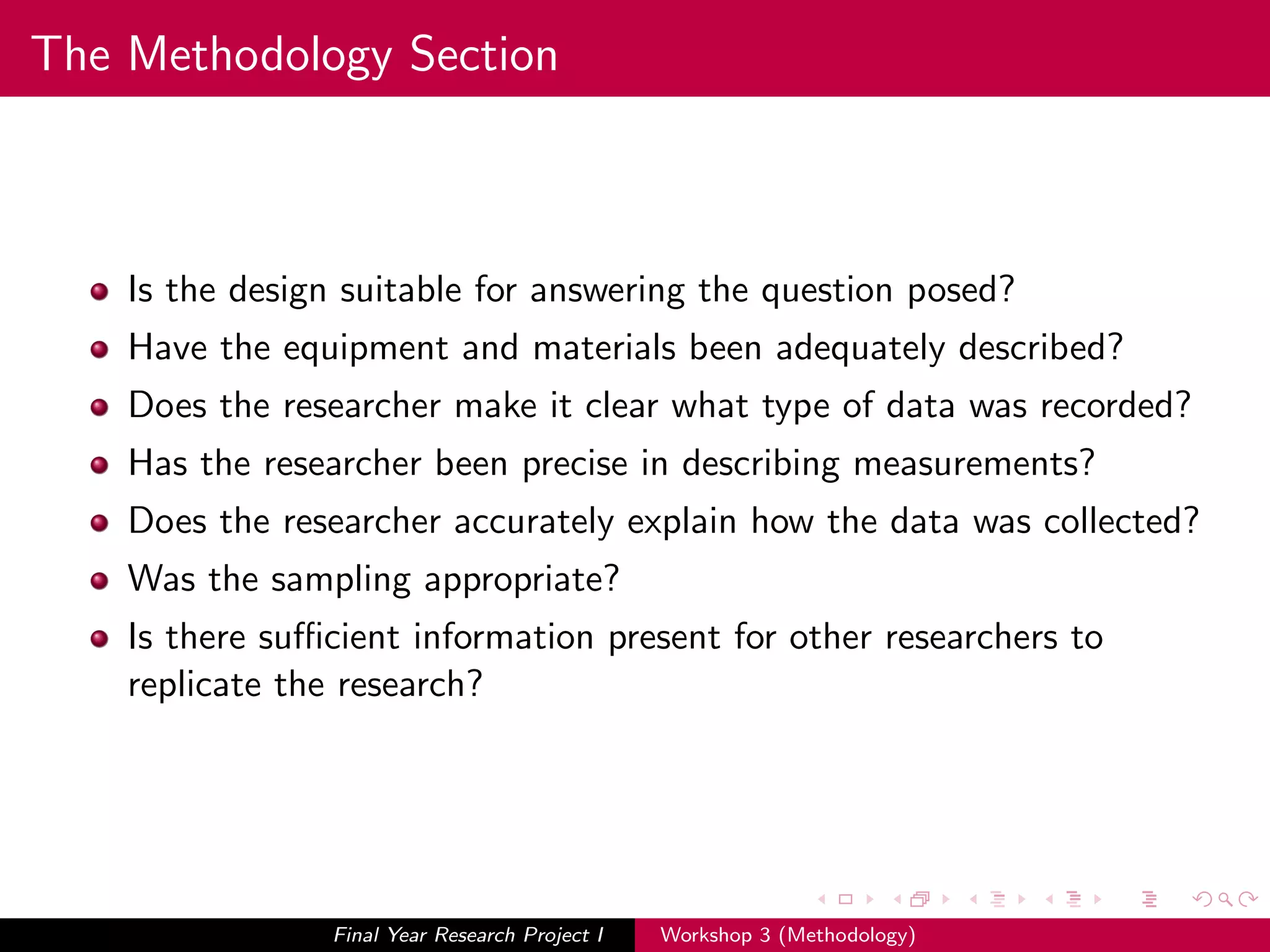 The Methodology Section
Is the design suitable for answering the question posed?
Have the equipment and materials been adequately described?
Does the researcher make it clear what type of data was recorded?
Has the researcher been precise in describing measurements?
Does the researcher accurately explain how the data was collected?
Was the sampling appropriate?
Is there suﬃcient information present for other researchers to
replicate the research?
Final Year Research Project I Workshop 3 (Methodology)
 