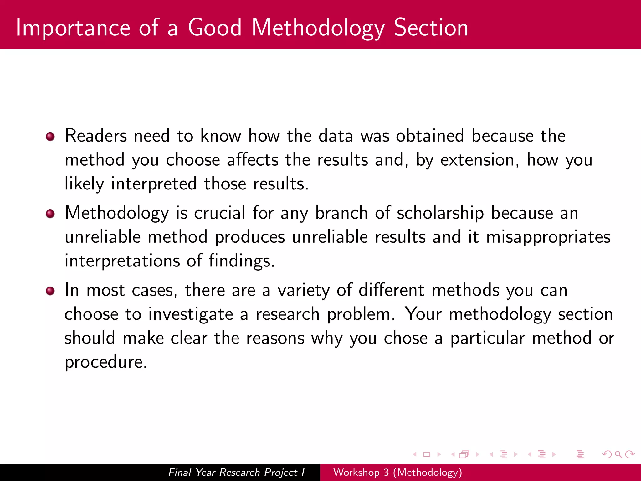 Importance of a Good Methodology Section
Readers need to know how the data was obtained because the
method you choose aﬀects the results and, by extension, how you
likely interpreted those results.
Methodology is crucial for any branch of scholarship because an
unreliable method produces unreliable results and it misappropriates
interpretations of ﬁndings.
In most cases, there are a variety of diﬀerent methods you can
choose to investigate a research problem. Your methodology section
should make clear the reasons why you chose a particular method or
procedure.
Final Year Research Project I Workshop 3 (Methodology)
 