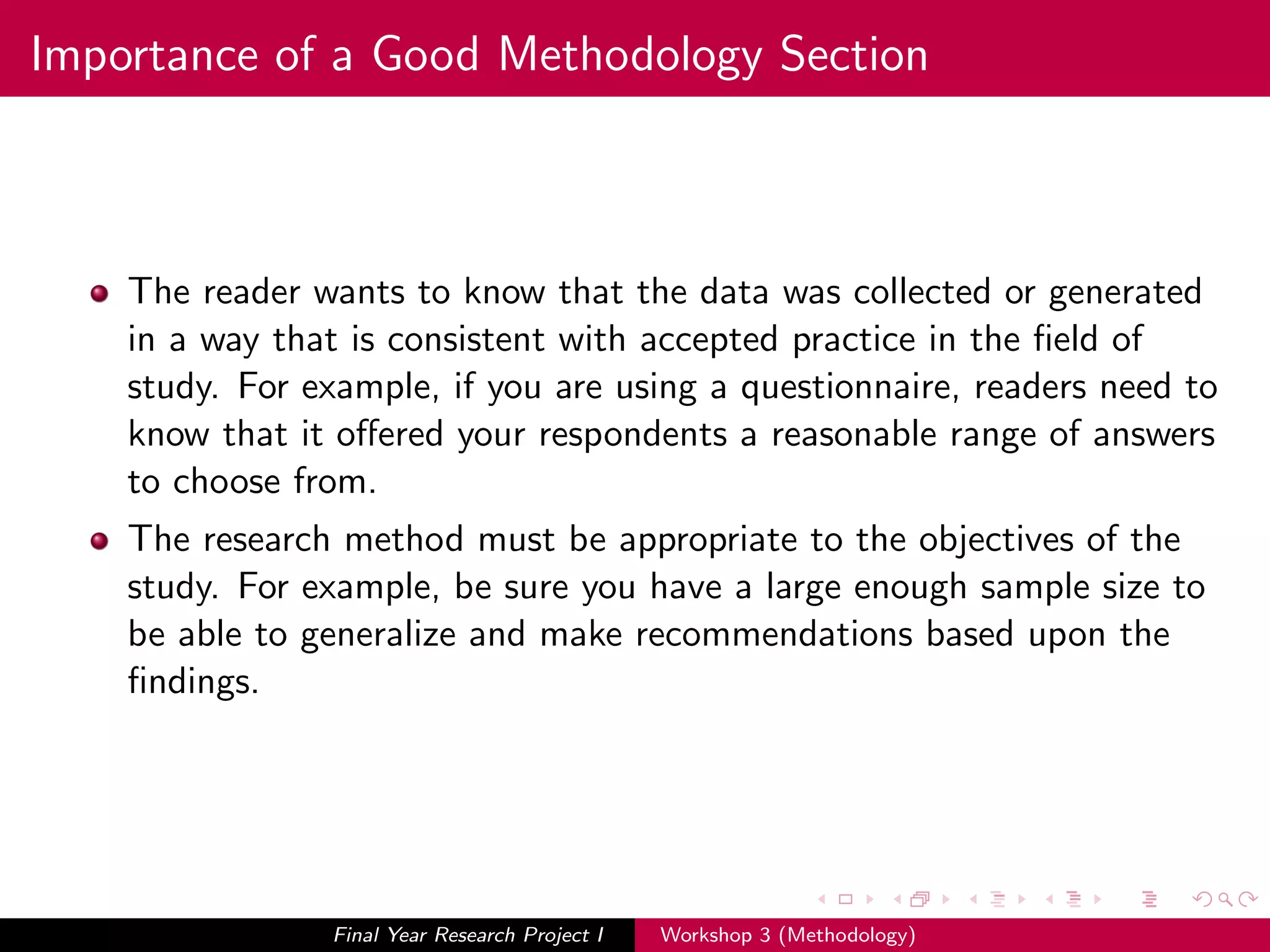 Importance of a Good Methodology Section
The reader wants to know that the data was collected or generated
in a way that is consistent with accepted practice in the ﬁeld of
study. For example, if you are using a questionnaire, readers need to
know that it oﬀered your respondents a reasonable range of answers
to choose from.
The research method must be appropriate to the objectives of the
study. For example, be sure you have a large enough sample size to
be able to generalize and make recommendations based upon the
ﬁndings.
Final Year Research Project I Workshop 3 (Methodology)
 