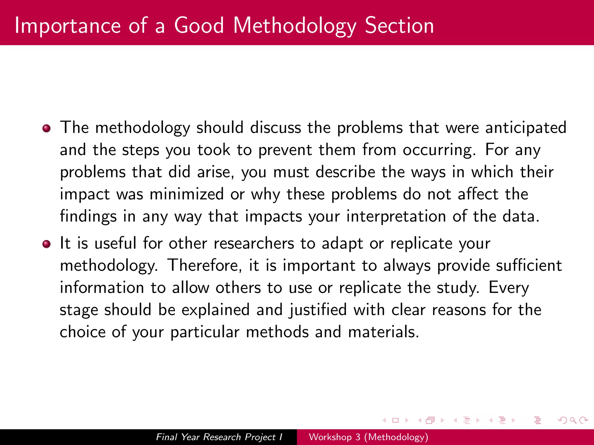 Importance of a Good Methodology Section
The methodology should discuss the problems that were anticipated
and the steps you took to prevent them from occurring. For any
problems that did arise, you must describe the ways in which their
impact was minimized or why these problems do not aﬀect the
ﬁndings in any way that impacts your interpretation of the data.
It is useful for other researchers to adapt or replicate your
methodology. Therefore, it is important to always provide suﬃcient
information to allow others to use or replicate the study. Every
stage should be explained and justiﬁed with clear reasons for the
choice of your particular methods and materials.
Final Year Research Project I Workshop 3 (Methodology)
 