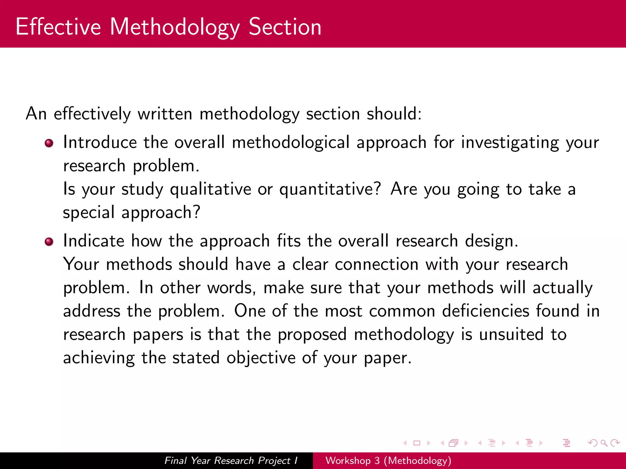 Eﬀective Methodology Section
An eﬀectively written methodology section should:
Introduce the overall methodological approach for investigating your
research problem.
Is your study qualitative or quantitative? Are you going to take a
special approach?
Indicate how the approach ﬁts the overall research design.
Your methods should have a clear connection with your research
problem. In other words, make sure that your methods will actually
address the problem. One of the most common deﬁciencies found in
research papers is that the proposed methodology is unsuited to
achieving the stated objective of your paper.
Final Year Research Project I Workshop 3 (Methodology)
 