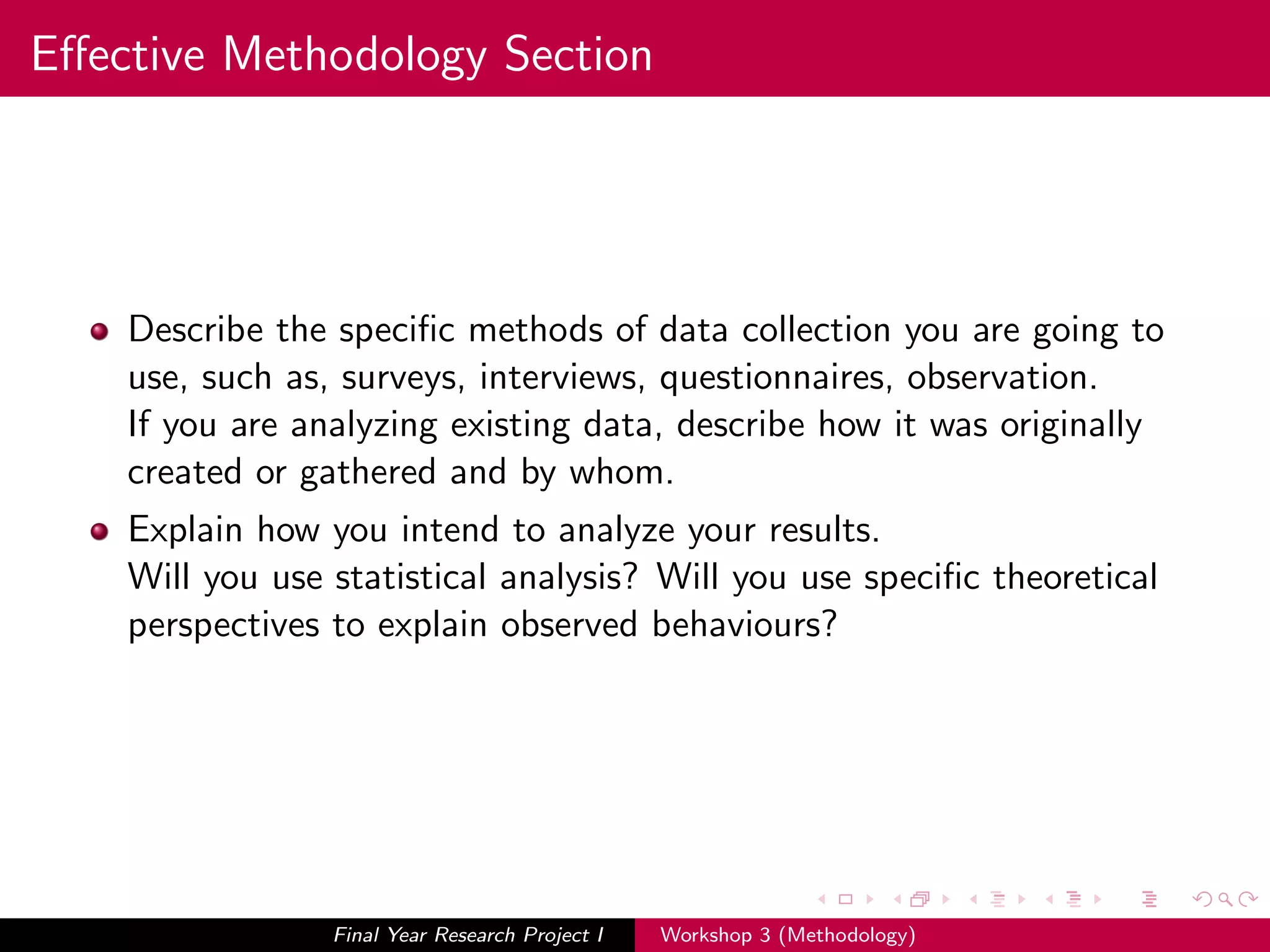 Eﬀective Methodology Section
Describe the speciﬁc methods of data collection you are going to
use, such as, surveys, interviews, questionnaires, observation.
If you are analyzing existing data, describe how it was originally
created or gathered and by whom.
Explain how you intend to analyze your results.
Will you use statistical analysis? Will you use speciﬁc theoretical
perspectives to explain observed behaviours?
Final Year Research Project I Workshop 3 (Methodology)
 