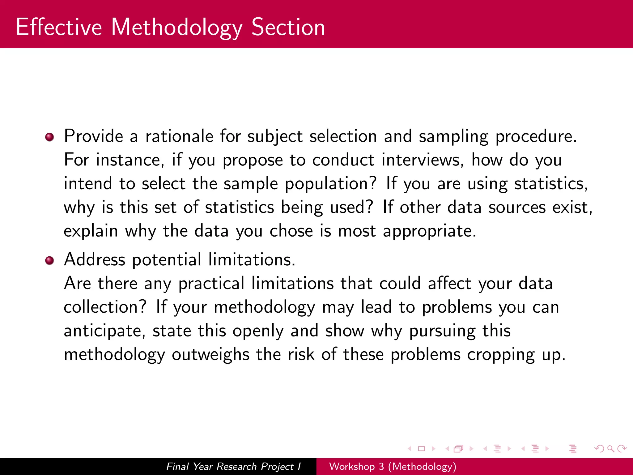 Eﬀective Methodology Section
Provide a rationale for subject selection and sampling procedure.
For instance, if you propose to conduct interviews, how do you
intend to select the sample population? If you are using statistics,
why is this set of statistics being used? If other data sources exist,
explain why the data you chose is most appropriate.
Address potential limitations.
Are there any practical limitations that could aﬀect your data
collection? If your methodology may lead to problems you can
anticipate, state this openly and show why pursuing this
methodology outweighs the risk of these problems cropping up.
Final Year Research Project I Workshop 3 (Methodology)
 
