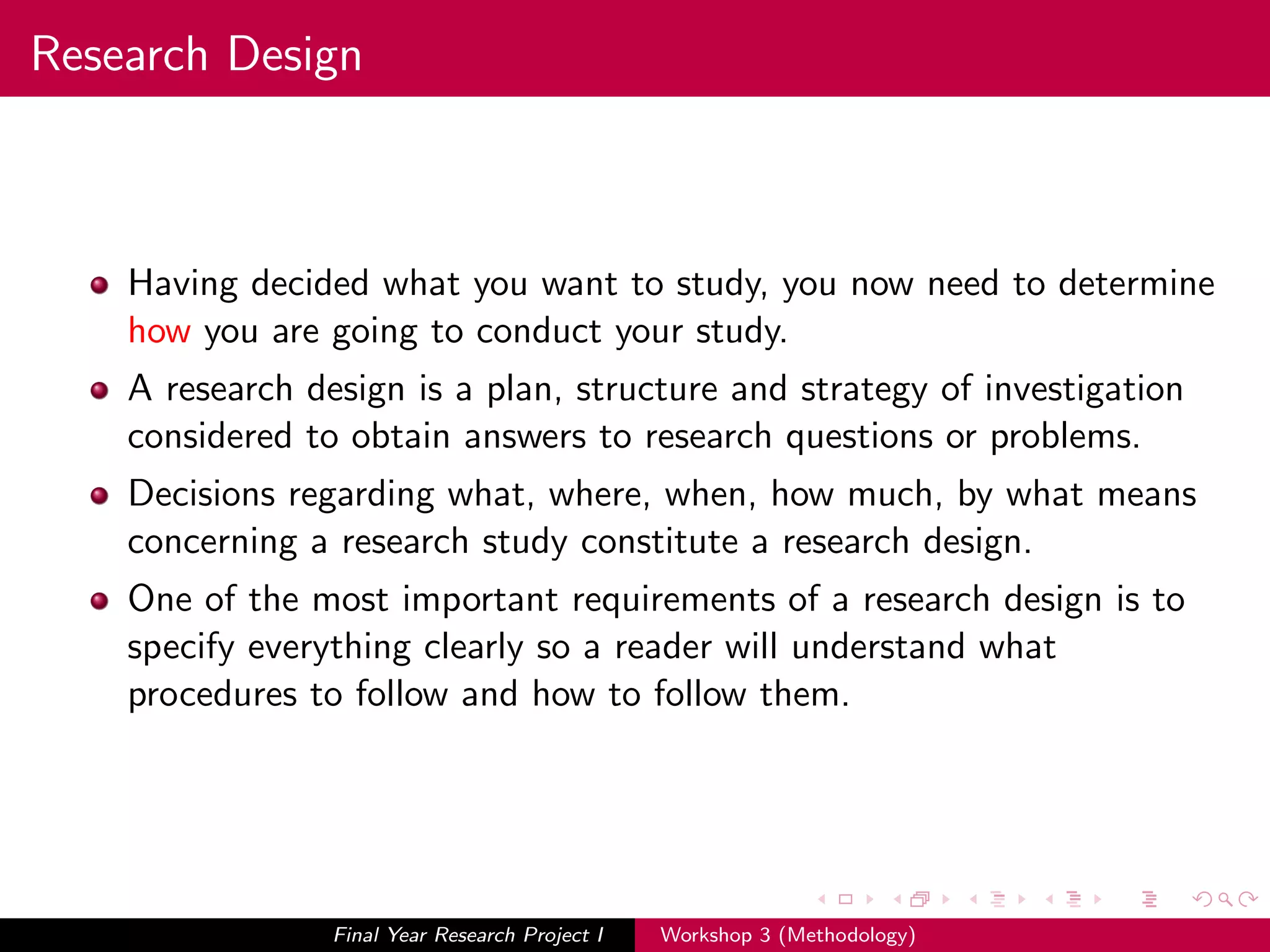 Research Design
Having decided what you want to study, you now need to determine
how you are going to conduct your study.
A research design is a plan, structure and strategy of investigation
considered to obtain answers to research questions or problems.
Decisions regarding what, where, when, how much, by what means
concerning a research study constitute a research design.
One of the most important requirements of a research design is to
specify everything clearly so a reader will understand what
procedures to follow and how to follow them.
Final Year Research Project I Workshop 3 (Methodology)
 