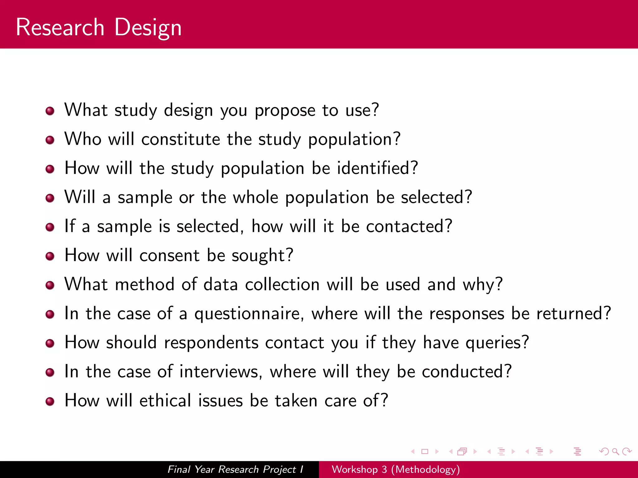 Research Design
What study design you propose to use?
Who will constitute the study population?
How will the study population be identiﬁed?
Will a sample or the whole population be selected?
If a sample is selected, how will it be contacted?
How will consent be sought?
What method of data collection will be used and why?
In the case of a questionnaire, where will the responses be returned?
How should respondents contact you if they have queries?
In the case of interviews, where will they be conducted?
How will ethical issues be taken care of?
Final Year Research Project I Workshop 3 (Methodology)
 