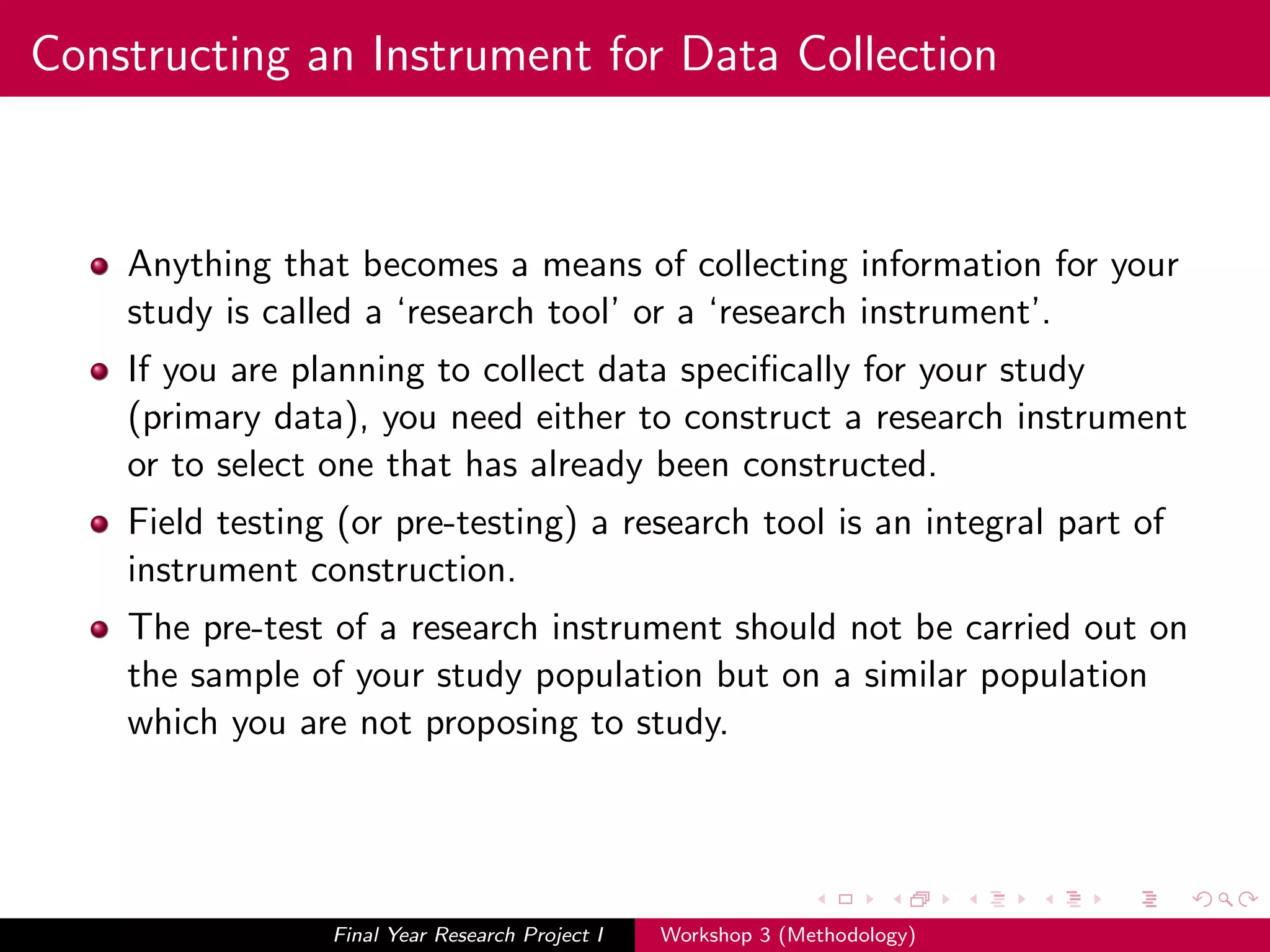 Constructing an Instrument for Data Collection
Anything that becomes a means of collecting information for your
study is called a ‘research tool’ or a ‘research instrument’.
If you are planning to collect data speciﬁcally for your study
(primary data), you need either to construct a research instrument
or to select one that has already been constructed.
Field testing (or pre-testing) a research tool is an integral part of
instrument construction.
The pre-test of a research instrument should not be carried out on
the sample of your study population but on a similar population
which you are not proposing to study.
Final Year Research Project I Workshop 3 (Methodology)
 