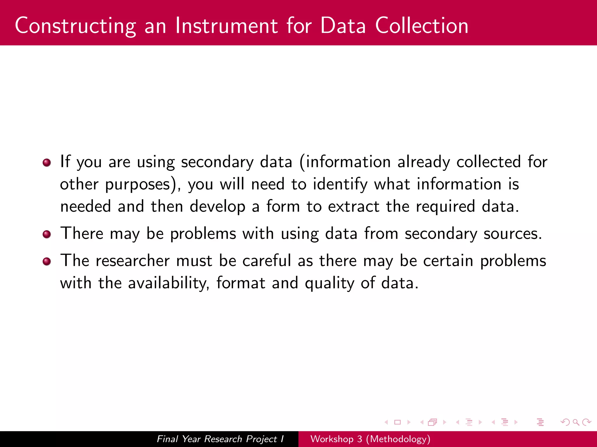 Constructing an Instrument for Data Collection
If you are using secondary data (information already collected for
other purposes), you will need to identify what information is
needed and then develop a form to extract the required data.
There may be problems with using data from secondary sources.
The researcher must be careful as there may be certain problems
with the availability, format and quality of data.
Final Year Research Project I Workshop 3 (Methodology)
 