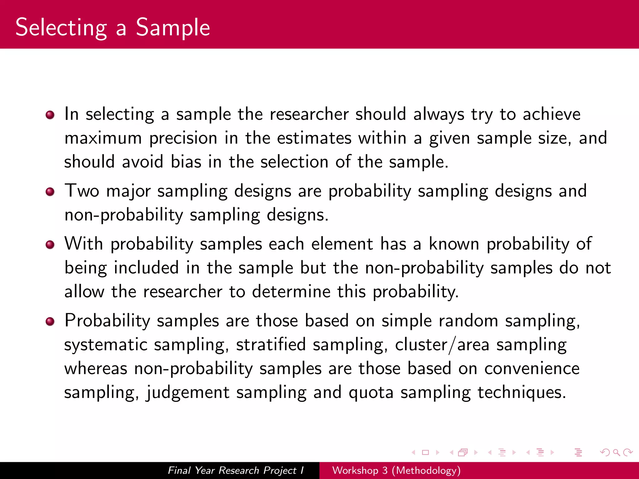Selecting a Sample
In selecting a sample the researcher should always try to achieve
maximum precision in the estimates within a given sample size, and
should avoid bias in the selection of the sample.
Two major sampling designs are probability sampling designs and
non-probability sampling designs.
With probability samples each element has a known probability of
being included in the sample but the non-probability samples do not
allow the researcher to determine this probability.
Probability samples are those based on simple random sampling,
systematic sampling, stratiﬁed sampling, cluster/area sampling
whereas non-probability samples are those based on convenience
sampling, judgement sampling and quota sampling techniques.
Final Year Research Project I Workshop 3 (Methodology)
 