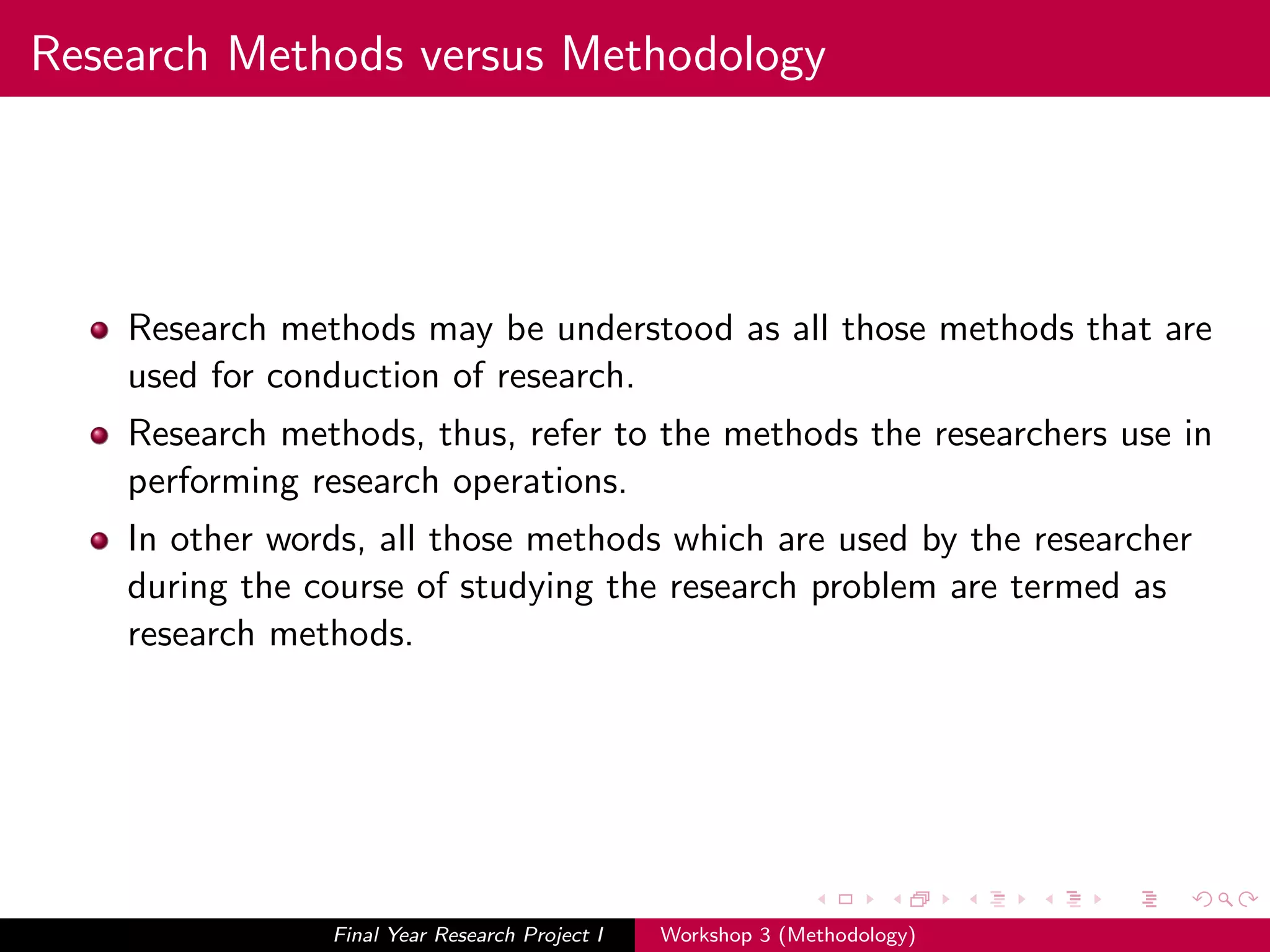 Research Methods versus Methodology
Research methods may be understood as all those methods that are
used for conduction of research.
Research methods, thus, refer to the methods the researchers use in
performing research operations.
In other words, all those methods which are used by the researcher
during the course of studying the research problem are termed as
research methods.
Final Year Research Project I Workshop 3 (Methodology)
 