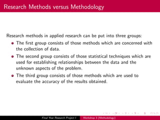 Research Methods versus Methodology
Research methods in applied research can be put into three groups:
The ﬁrst group consists of those methods which are concerned with
the collection of data.
The second group consists of those statistical techniques which are
used for establishing relationships between the data and the
unknown aspects of the problem.
The third group consists of those methods which are used to
evaluate the accuracy of the results obtained.
Final Year Research Project I Workshop 3 (Methodology)
 