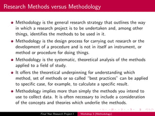 Research Methods versus Methodology
Methodology is the general research strategy that outlines the way
in which a research project is to be undertaken and, among other
things, identiﬁes the methods to be used in it.
Methodology is the design process for carrying out research or the
development of a procedure and is not in itself an instrument, or
method or procedure for doing things.
Methodology is the systematic, theoretical analysis of the methods
applied to a ﬁeld of study.
It oﬀers the theoretical underpinning for understanding which
method, set of methods or so called “best practices” can be applied
to speciﬁc case, for example, to calculate a speciﬁc result.
Methodology implies more than simply the methods you intend to
use to collect data. It is often necessary to include a consideration
of the concepts and theories which underlie the methods.
Final Year Research Project I Workshop 3 (Methodology)
 