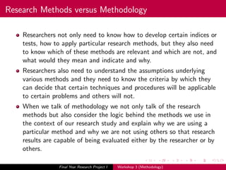 Research Methods versus Methodology
Researchers not only need to know how to develop certain indices or
tests, how to apply particular research methods, but they also need
to know which of these methods are relevant and which are not, and
what would they mean and indicate and why.
Researchers also need to understand the assumptions underlying
various methods and they need to know the criteria by which they
can decide that certain techniques and procedures will be applicable
to certain problems and others will not.
When we talk of methodology we not only talk of the research
methods but also consider the logic behind the methods we use in
the context of our research study and explain why we are using a
particular method and why we are not using others so that research
results are capable of being evaluated either by the researcher or by
others.
Final Year Research Project I Workshop 3 (Methodology)
 