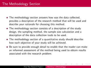The Methodology Section
The methodology section answers how was the data collected,
provides a description of the research method that will be used and
describe your rationale for choosing this method.
The methodology section consists of a description of the study
design, the sampling method, the sample size calculation and a
description of the data collection tools to be used.
The methodology section of a quantitative study should describe
how each objective of your study will be achieved.
Be sure to provide enough detail to enable that the reader can make
an informed assessment of the method being used to obtain results
associated with the research problem.
Final Year Research Project I Workshop 3 (Methodology)
 