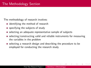 The Methodology Section
The methodology of research involves:
identifying the method of research
specifying the subjects of study
selecting an adequate representative sample of subjects
selecting/constructing valid and reliable instruments for measuring
the variables in the problem
selecting a research design and describing the procedure to be
employed for conducting the research study
Final Year Research Project I Workshop 3 (Methodology)
 