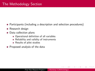 The Methodology Section
Participants (including a description and selection procedures)
Research design
Data collection plans
Operational deﬁnition of all variables
Reliability and validity of instruments
Results of pilot studies
Proposed analysis of the data
Final Year Research Project I Workshop 3 (Methodology)
 