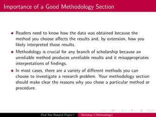 Importance of a Good Methodology Section
Readers need to know how the data was obtained because the
method you choose aﬀects the results and, by extension, how you
likely interpreted those results.
Methodology is crucial for any branch of scholarship because an
unreliable method produces unreliable results and it misappropriates
interpretations of ﬁndings.
In most cases, there are a variety of diﬀerent methods you can
choose to investigate a research problem. Your methodology section
should make clear the reasons why you chose a particular method or
procedure.
Final Year Research Project I Workshop 3 (Methodology)
 