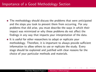Importance of a Good Methodology Section
The methodology should discuss the problems that were anticipated
and the steps you took to prevent them from occurring. For any
problems that did arise, you must describe the ways in which their
impact was minimized or why these problems do not aﬀect the
ﬁndings in any way that impacts your interpretation of the data.
It is useful for other researchers to adapt or replicate your
methodology. Therefore, it is important to always provide suﬃcient
information to allow others to use or replicate the study. Every
stage should be explained and justiﬁed with clear reasons for the
choice of your particular methods and materials.
Final Year Research Project I Workshop 3 (Methodology)
 