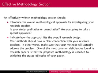 Eﬀective Methodology Section
An eﬀectively written methodology section should:
Introduce the overall methodological approach for investigating your
research problem.
Is your study qualitative or quantitative? Are you going to take a
special approach?
Indicate how the approach ﬁts the overall research design.
Your methods should have a clear connection with your research
problem. In other words, make sure that your methods will actually
address the problem. One of the most common deﬁciencies found in
research papers is that the proposed methodology is unsuited to
achieving the stated objective of your paper.
Final Year Research Project I Workshop 3 (Methodology)
 