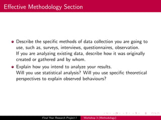 Eﬀective Methodology Section
Describe the speciﬁc methods of data collection you are going to
use, such as, surveys, interviews, questionnaires, observation.
If you are analyzing existing data, describe how it was originally
created or gathered and by whom.
Explain how you intend to analyze your results.
Will you use statistical analysis? Will you use speciﬁc theoretical
perspectives to explain observed behaviours?
Final Year Research Project I Workshop 3 (Methodology)
 
