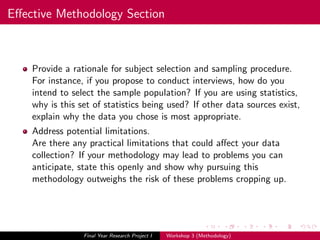 Eﬀective Methodology Section
Provide a rationale for subject selection and sampling procedure.
For instance, if you propose to conduct interviews, how do you
intend to select the sample population? If you are using statistics,
why is this set of statistics being used? If other data sources exist,
explain why the data you chose is most appropriate.
Address potential limitations.
Are there any practical limitations that could aﬀect your data
collection? If your methodology may lead to problems you can
anticipate, state this openly and show why pursuing this
methodology outweighs the risk of these problems cropping up.
Final Year Research Project I Workshop 3 (Methodology)
 