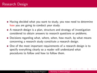 Research Design
Having decided what you want to study, you now need to determine
how you are going to conduct your study.
A research design is a plan, structure and strategy of investigation
considered to obtain answers to research questions or problems.
Decisions regarding what, where, when, how much, by what means
concerning a research study constitute a research design.
One of the most important requirements of a research design is to
specify everything clearly so a reader will understand what
procedures to follow and how to follow them.
Final Year Research Project I Workshop 3 (Methodology)
 