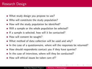 Research Design
What study design you propose to use?
Who will constitute the study population?
How will the study population be identiﬁed?
Will a sample or the whole population be selected?
If a sample is selected, how will it be contacted?
How will consent be sought?
What method of data collection will be used and why?
In the case of a questionnaire, where will the responses be returned?
How should respondents contact you if they have queries?
In the case of interviews, where will they be conducted?
How will ethical issues be taken care of?
Final Year Research Project I Workshop 3 (Methodology)
 