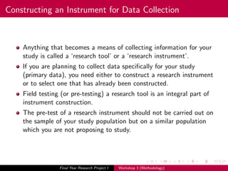 Constructing an Instrument for Data Collection
Anything that becomes a means of collecting information for your
study is called a ‘research tool’ or a ‘research instrument’.
If you are planning to collect data speciﬁcally for your study
(primary data), you need either to construct a research instrument
or to select one that has already been constructed.
Field testing (or pre-testing) a research tool is an integral part of
instrument construction.
The pre-test of a research instrument should not be carried out on
the sample of your study population but on a similar population
which you are not proposing to study.
Final Year Research Project I Workshop 3 (Methodology)
 