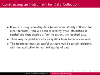 Constructing an Instrument for Data Collection
If you are using secondary data (information already collected for
other purposes), you will need to identify what information is
needed and then develop a form to extract the required data.
There may be problems with using data from secondary sources.
The researcher must be careful as there may be certain problems
with the availability, format and quality of data.
Final Year Research Project I Workshop 3 (Methodology)
 