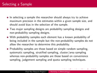 Selecting a Sample
In selecting a sample the researcher should always try to achieve
maximum precision in the estimates within a given sample size, and
should avoid bias in the selection of the sample.
Two major sampling designs are probability sampling designs and
non-probability sampling designs.
With probability samples each element has a known probability of
being included in the sample but the non-probability samples do not
allow the researcher to determine this probability.
Probability samples are those based on simple random sampling,
systematic sampling, stratiﬁed sampling, cluster/area sampling
whereas non-probability samples are those based on convenience
sampling, judgement sampling and quota sampling techniques.
Final Year Research Project I Workshop 3 (Methodology)
 