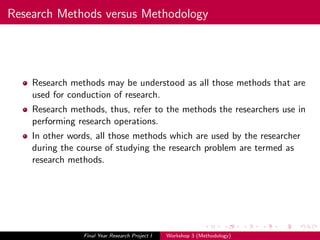Research Methods versus Methodology
Research methods may be understood as all those methods that are
used for conduction of research.
Research methods, thus, refer to the methods the researchers use in
performing research operations.
In other words, all those methods which are used by the researcher
during the course of studying the research problem are termed as
research methods.
Final Year Research Project I Workshop 3 (Methodology)
 