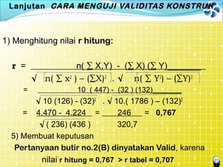 11
Lanjutan CARA MENGUJI VALIDITAS KONSTRUK
1) Menghitung nilai r hitung:
r = n( ∑ X.Y) - (∑ X) (∑ Y)_______
√ n( ∑ x2
) – (∑X)2
. √ n( ∑ Y2
) – (∑Y)2
= 10 ( 447) - (32 ) (132)_______
√ 10 (126) - (32)2
. √ 10.( 1786 ) – (132)2
= 4.470 - 4.224 = 246 = 0,767
√ ( 236) (436 ) 320,7
5) Membuat keputusan
Pertanyaan butir no.2(B) dinyatakan Valid, karena
nilai r hitung = 0,767 > r tabel = 0,707
 
