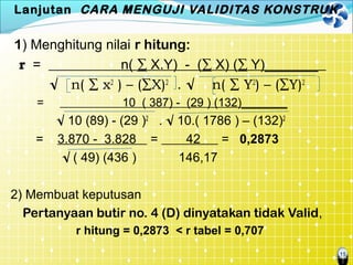 15
Lanjutan CARA MENGUJI VALIDITAS KONSTRUK
1) Menghitung nilai r hitung:
r = n( ∑ X.Y) - (∑ X) (∑ Y)_______
√ n( ∑ x2
) – (∑X)2
. √ n( ∑ Y2
) – (∑Y)2
= 10 ( 387) - (29 ) (132)_______
√ 10 (89) - (29 )2
. √ 10.( 1786 ) – (132)2
= 3.870 - 3.828 = 42 = 0,2873
√ ( 49) (436 ) 146,17
2) Membuat keputusan
Pertanyaan butir no. 4 (D) dinyatakan tidak Valid,
r hitung = 0,2873 < r tabel = 0,707
 