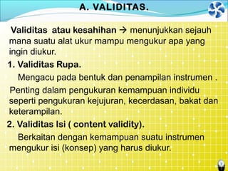 2
A. VALIDITAS.
Validitas atau kesahihan  menunjukkan sejauh
mana suatu alat ukur mampu mengukur apa yang
ingin diukur.
1. Validitas Rupa.
Mengacu pada bentuk dan penampilan instrumen .
Penting dalam pengukuran kemampuan individu
seperti pengukuran kejujuran, kecerdasan, bakat dan
keterampilan.
2. Validitas Isi ( content validity).
Berkaitan dengan kemampuan suatu instrumen
mengukur isi (konsep) yang harus diukur.
 