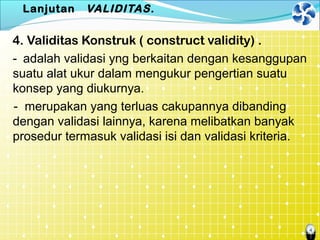 4
Lanjutan VALIDITAS.
4. Validitas Konstruk ( construct validity) .
- adalah validasi yng berkaitan dengan kesanggupan
suatu alat ukur dalam mengukur pengertian suatu
konsep yang diukurnya.
- merupakan yang terluas cakupannya dibanding
dengan validasi lainnya, karena melibatkan banyak
prosedur termasuk validasi isi dan validasi kriteria.
 