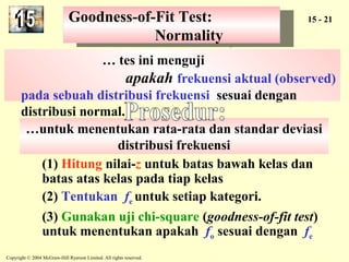 Goodness-of-Fit Test: 
Goodness-of-Fit Test: 15 - 21 
…untuk menentukan rata-rata dan standar deviasi 
distribusi frekuensi 
Copyright © 2004 McGraw-Hill Ryerson Limited. All rights reserved. 
Normality 
Normality 
… tes ini menguji 
apakah frekuensi aktual (observed) 
pada sebuah distribusi frekuensi sesuai dengan 
distribusi normal. 
(1) Hitung nilai-z untuk batas bawah kelas dan 
batas atas kelas pada tiap kelas 
(2) Tentukan fe untuk setiap kategori. 
(3) Gunakan uji chi-square (goodness-of-fit test) 
untuk menentukan apakah fo sesuai dengan fe 
 