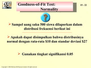 Goodness-of-Fit Test: 
Goodness-of-Fit Test: 
Copyright © 2004 McGraw-Hill Ryerson Limited. All rights reserved. 
15 - 22 
Normality 
Normality 
Sampel uang saku 500 siswa dilaporkan dalam 
distribusi frekuensi berikut ini 
Apakah dapat disimpulkan bahwa distribusinya 
normal dengan rata-rata $10 dan standar deviasi $2? 
 Gunakan tingkat signifikansi 0.05 
 