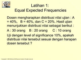 Latihan 1: 
Equal Expected Frequencies 
Dosen mengharapkan distribusi nilai ujian : A 
= 40%, B = 40%, dan C = 20%. Hasil ujian 
menunjukkan distribusi nilai sebagai berikut : 
A : 30 orang B : 20 orang C : 10 orang 
Uji dengan level of significance 10%, apakah 
distribusi nilai tersebut sesuai dengan harapan 
dosen tersebut ? 
Copyright © 2004 McGraw-Hill Ryerson Limited. All rights reserved. 
 