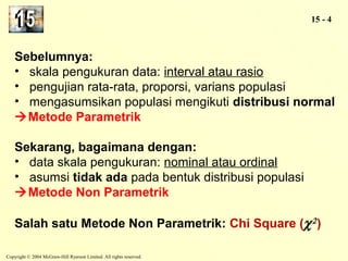 Copyright © 2004 McGraw-Hill Ryerson Limited. All rights reserved. 
15 - 4 
Sebelumnya: 
• skala pengukuran data: interval atau rasio 
• pengujian rata-rata, proporsi, varians populasi 
• mengasumsikan populasi mengikuti distribusi normal 
Metode Parametrik 
Sekarang, bagaimana dengan: 
• data skala pengukuran: nominal atau ordinal 
• asumsi tidak ada pada bentuk distribusi populasi 
Metode Non Parametrik 
Salah satu Metode Non Parametrik: Chi Square (c2 ) 
 