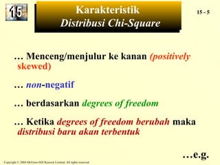 Karakteristik 
Karakteristik 15 - 5 
Distribusi Chi-Square 
Distribusi Chi-Square 
… Menceng/menjulur ke kanan (positively 
skewed) 
… non-negatif 
… berdasarkan degrees of freedom 
… Ketika degrees of freedom berubah maka 
distribusi baru akan terbentuk 
Copyright © 2004 McGraw-Hill Ryerson Limited. All rights reserved. 
…e.g. 
 