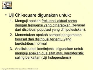• Uji Chi-square digunakan untuk: 
1. Menguji apakah frekuensi aktual sama 
dengan frekuensi yang diharapkan (berasal 
dari distribusi populasi yang dihipotesiskan). 
2. Menentukan apakah sampel pengamatan 
berasal dari distribusi tertentu yang 
berdistribusi normal 
3. Analisis tabel kontinjensi, digunakan untuk 
menguji apakah dua sifat atau karakteristik 
saling berkaitan (Uji Independensi) 
Copyright © 2004 McGraw-Hill Ryerson Limited. All rights reserved. 
 
