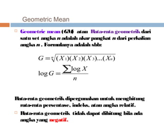 Geometric Mean 
 Geometric mean (GM) atau Rata-rata geometrik dari 
satu set angka n adalah akar pangkat n dari perkalian 
angka n . Formulanya adalah sbb: 
G n X X X Xn 
( 1)( 2)( 3)...( ) 
log 
n 
X 
= 
G 
å = 
log 
Rata-rata geometrik dipergunakan untuk menghitung 
rata-rata persentase, indeks, atau angka relatif. 
 Rata-rata geometrik tidak dapat dihitung bila ada 
angka yang negatif. 
 