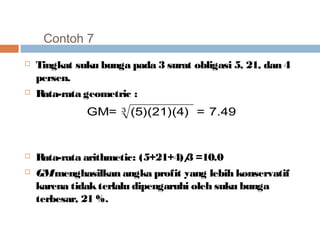Contoh 7 
 Tingkat suku bunga pada 3 surat obligasi 5, 21, dan 4 
persen. 
 Rata-rata geometric : 
GM= 3 (5)(21)(4) = 7.49 
 Rata-rata arithmetic: (5+21+4)/3 =10.0 
 GM menghasilkan angka profit yang lebih konservatif 
karena tidak terlalu dipengaruhi oleh suku bunga 
terbesar, 21 %. 
 