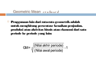 Geometric Mean c o ntinue d 
 Penggunaan lain dari rata-rata geometrik adalah 
untuk menghitung persentase kenaikan penjualan, 
produksi atau aktivitas bisnis atau ekonomi dari satu 
periode ke periode yang lain: 
GM= (Nilai akhir periode) n - 
1 
(Nilai awal periode) 
 