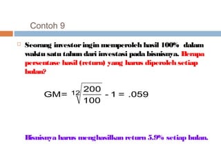 Contoh 9 
 Seorang investor ingin memperoleh hasil 100% dalam 
waktu satu tahun dari investasi pada bisnisnya. Berapa 
persentase hasil (return) yang harus diperoleh setiap 
bulan? 
- 1 = .059 
GM= 12 200 
100 
Bisnisnya harus menghasilkan return 5.9% setiap bulan. 
 