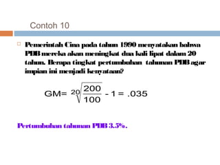 Contoh 10 
 Pemerintah Cina pada tahun 1990 menyatakan bahwa 
PDB mereka akan meningkat dua kali lipat dalam 20 
tahun. Berapa tingkat pertumbuhan tahunan PDB agar 
impian ini menjadi kenyataan? 
- 1 = .035 
GM= 20 200 
100 
Pertumbuhan tahunan PDB 3.5%. 
 