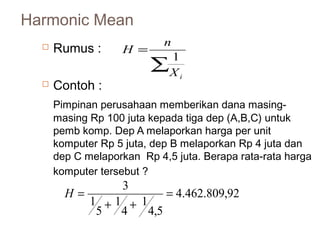 Harmonic Mean 
 Rumus : 
H n1 
å 
= 
i X 
 Contoh : 
Pimpinan perusahaan memberikan dana masing-masing 
Rp 100 juta kepada tiga dep (A,B,C) untuk 
pemb komp. Dep A melaporkan harga per unit 
komputer Rp 5 juta, dep B melaporkan Rp 4 juta dan 
dep C melaporkan Rp 4,5 juta. Berapa rata-rata harga 
komputer tersebut ? 
4.462.809,92 
4,5 
1 
4 
1 
5 
1 
3 = 
+ + 
H = 
 
