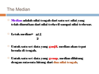 The Median 
 Median adalah nilai tengah dari satu set nilai yang 
telah diurutkan dari nilai terkecil sampai nilai terbesar. 
 Letak median= n+1 
2 
 Untuk satu set data yang ganjil, median akan tepat 
berada di tengah. 
 Untuk satu set data yang genap, median dihitung 
dengan rata-rata hitung dari dua nilai tengah. 
 