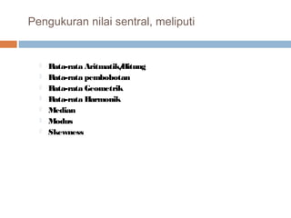 Pengukuran nilai sentral, meliputi 
 Rata-rata Aritmatik/Hitung 
 Rata-rata pembobotan 
 Rata-rata Geometrik 
 Rata-rata Harmonik 
 Median 
 Modus 
 Skewness 
 