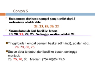 Contoh 5 
 Data umum dari satu sampel yang terdiri dari 5 
mahasiswa adalah sbb: 
21, 25, 19, 20, 22 
 Susun data tsb dari kecil ke besar: 
19, 20, 21, 22, 25. Sehingga median adalah 21. 
Tinggi badan empat pemain basket (dlm inci), adalah sbb: 
76, 73, 80, 75 
Susun data tersebut dari kecil ke besar, sehingga 
menjadi: 
73, 75, 76, 80. Median: (75+76)/2= 75.5 
 
